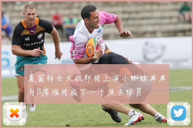 夏窗转会大戏即将上演小蜘蛛库库与B席谁将成下一个焦点球员