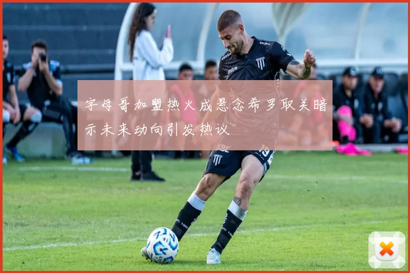 字母哥加盟热火成悬念希罗取关暗示未来动向引发热议