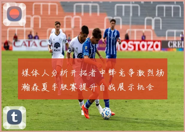 媒体人分析开拓者中锋竞争激烈杨瀚森夏季联赛提升自我展示机会