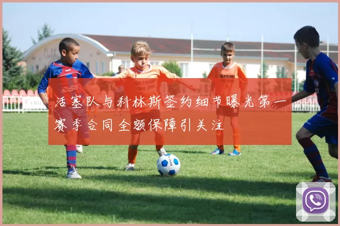 活塞队与科林斯签约细节曝光第一赛季合同全额保障引关注